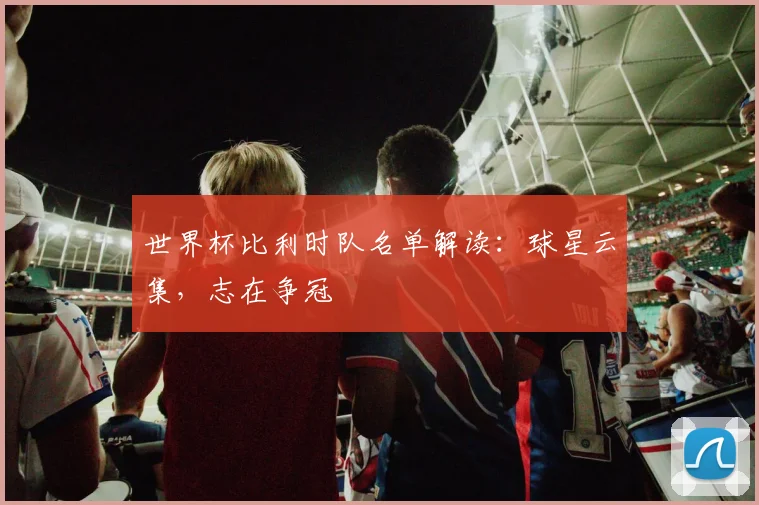 世界杯比利时队名单解读：球星云集，志在争冠