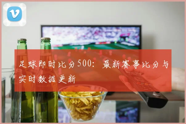 足球即时比分500：最新赛事比分与实时数据更新