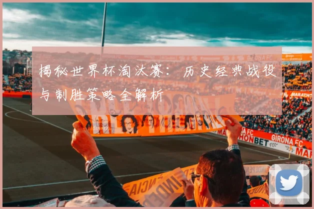 揭秘世界杯淘汰赛：历史经典战役与制胜策略全解析